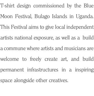 T-shirt design commissioned by the Blue Moon Festival, Bulago Islands in Uganda. This Festival aims to give local independent artists national exposure, as well as a build a commune where artists and musicians are welcome to freely create art, and build permanent infrastructures in a inspiring space alongside other creatives. 
