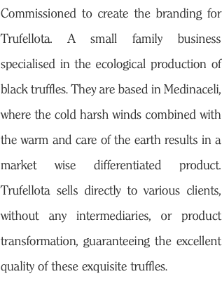 Commissioned to create the branding for Trufellota. A small family business specialised in the ecological production of black truffles. They are based in Medinaceli, where the cold harsh winds combined with the warm and care of the earth results in a market wise differentiated product. Trufellota sells directly to various clients, without any intermediaries, or product transformation, guaranteeing the excellent quality of these exquisite truffles. 